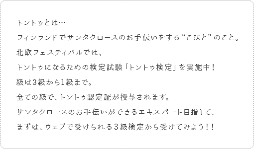 トントゥとは…フィンランドでサンタクロースのお手伝いをする“こびと”のこと。北欧フェスティバルでは、トントゥになるための検定試験「トントゥ検定」を実施中！級は3級から1級まで。全ての級で、トントゥ認定証が授与されます。サンタクロースのお手伝いができるエキスパート目指して、まずは、ウェブで受けられる３級検定から受けてみよう！！