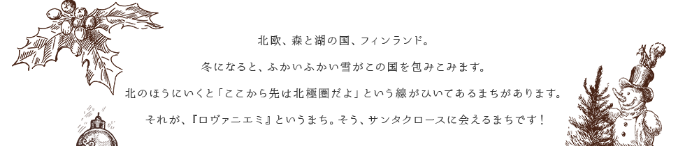 北欧、森と湖の国、フィンランド。冬になると、ふかいふかい雪がこの国を包みこみます。北のほうにいくと「ここから先は北極圏だよ」という線がひいてあるまちがあります。それが、『ロヴァニエミ』というまち。そう、サンタクロースに会えるまちです！