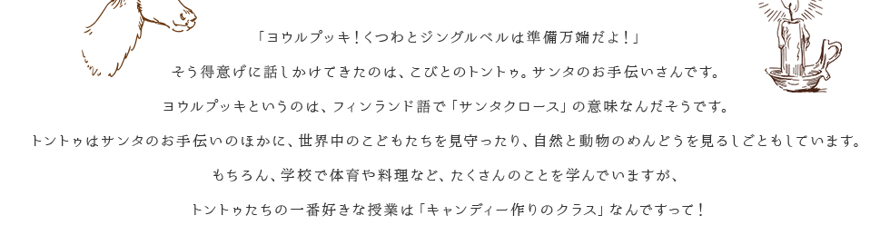 「ヨウルプッキ！くつわとジングルベルは準備万端だよ！」そう得意げに話しかけてきたのは、こびとのトントゥ。サンタのお手伝いさんです。ヨウルプッキというのは、フィンランド語で「サンタクロース」の意味なんだそうです。トントゥはサンタのお手伝いのほかに、世界中のこどもたちを見守ったり、自然と動物のめんどうを見るしごともしています。もちろん、学校で体育や料理など、たくさんのことを学んでいますが、トントゥたちの一番好きな授業は「キャンディー作りのクラス」なんですって！