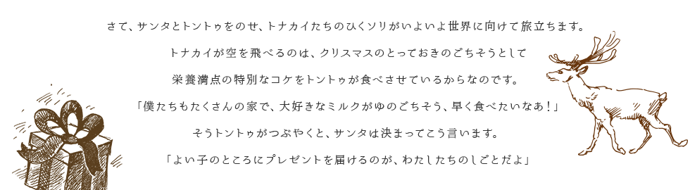 さて、サンタとトントゥをのせ、トナカイたちのひくソリがいよいよ世界に向けて旅立ちます。トナカイが空を飛べるのは、クリスマスのとっておきのごちそうとして栄養満点の特別なコケをトントゥが食べさせているからなのです。「僕たちもたくさんの家で、大好きなミルクがゆのごちそう、早く食べたいなあ！」そうトントゥがつぶやくと、サンタは決まってこう言います。「よい子のところにプレゼントを届けるのが、わたしたちのしごとだよ」