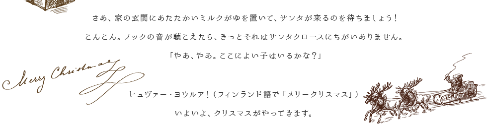 さあ、家の玄関にあたたかいミルクがゆを置いて、サンタが来るのを待ちましょう！こんこん。ノックの音が聴こえたら、きっとそれはサンタクロースにちがいありません。「やあ、やあ。ここによい子はいるかな？」ヒュヴァー・ヨウルア！（フィンランド語で「メリークリスマス」）いよいよ、クリスマスがやってきます。