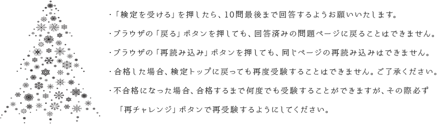 ・「検定を受ける」を押したら、10問最後まで回答するようお願いいたします。・ブラウザの「戻る」ボタンを押しても、回答済みの問題ページに戻ることはできません。・ブラウザの「再読み込み」ボタンを押しても、同じページの再読み込みはできません。・合格した場合、検定トップに戻っても再度受験することはできません。ご了承ください。・不合格になった場合、合格するまで何度でも受験することができますが、その際必ず　「再チャレンジ」ボタンで再受験するようにしてください。